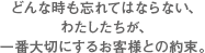 どんな時も忘れてはならない、わたしたちが、一番大切にするお客様との約束。