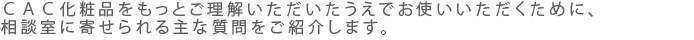 ＣＡＣ化粧品をもっとご理解いただいたうえでお使いいただくために、相談室に寄せられる主な質問をご紹介します。